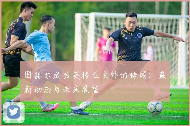 图赫尔成为英格兰主帅的传闻:最新动态与未来展望