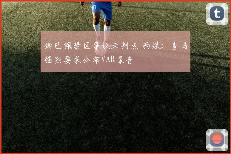 姆巴佩禁区争议未判点 西媒:皇马强烈要求公布VAR录音