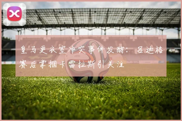 皇马更衣室冲突事件发酵:吕迪格赛后掌掴卡雷拉斯引关注