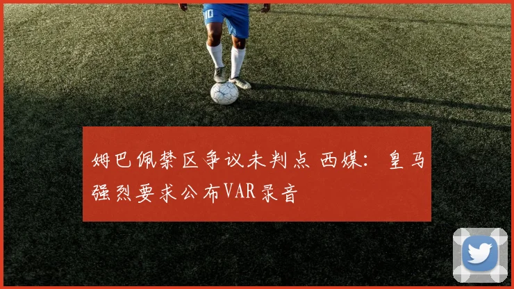姆巴佩禁区争议未判点 西媒:皇马强烈要求公布VAR录音