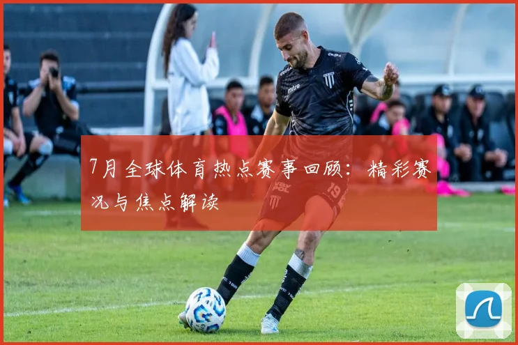 7月全球体育热点赛事回顾：精彩赛况与焦点解读