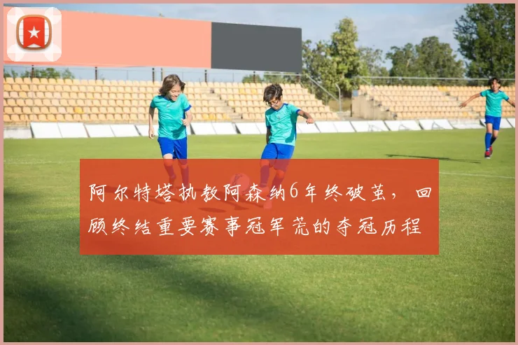 阿尔特塔执教阿森纳6年终破茧,回顾终结重要赛事冠军荒的夺冠历程
