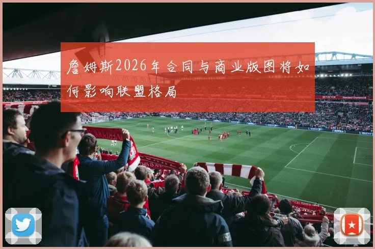 詹姆斯2026年合同与商业版图将如何影响联盟格局