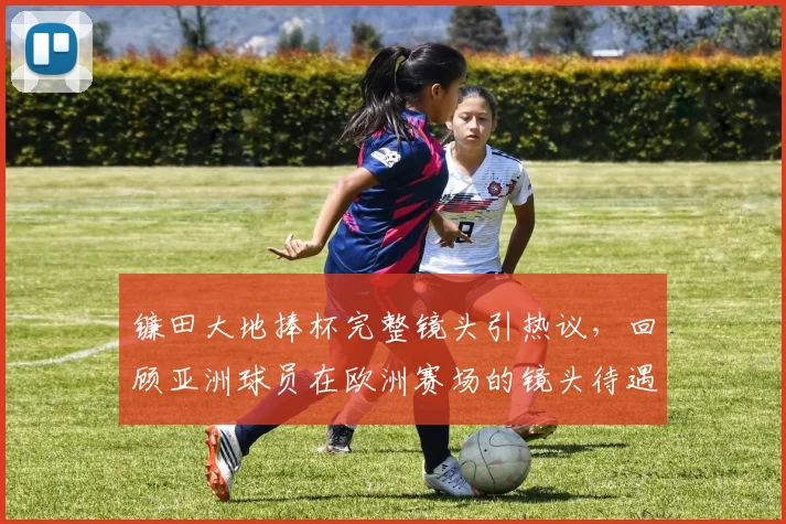 镰田大地捧杯完整镜头引热议，回顾亚洲球员在欧洲赛场的镜头待遇