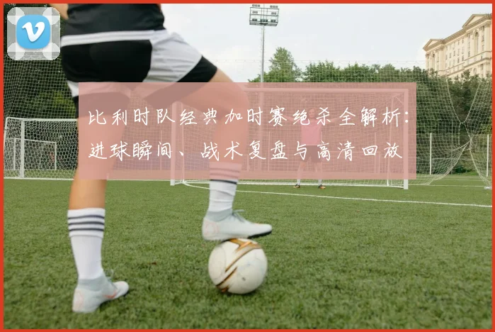 比利时队经典加时赛绝杀全解析:进球瞬间、战术复盘与高清回放