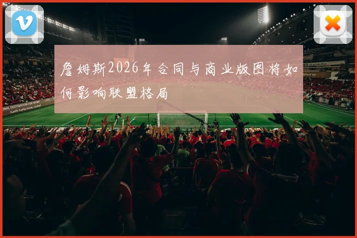 詹姆斯2026年合同与商业版图将如何影响联盟格局